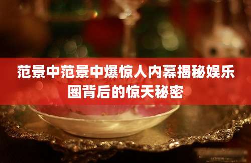 范景中范景中爆惊人内幕揭秘娱乐圈背后的惊天秘密