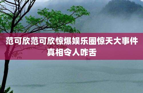 范可欣范可欣惊爆娱乐圈惊天大事件真相令人咋舌