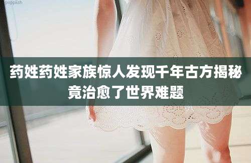 药姓药姓家族惊人发现千年古方揭秘竟治愈了世界难题