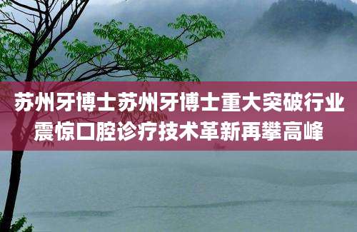苏州牙博士苏州牙博士重大突破行业震惊口腔诊疗技术革新再攀高峰