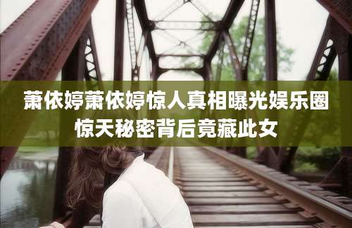萧依婷萧依婷惊人真相曝光娱乐圈惊天秘密背后竟藏此女
