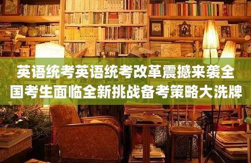 英语统考英语统考改革震撼来袭全国考生面临全新挑战备考策略大洗牌