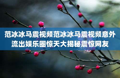 范冰冰马震视频范冰冰马震视频意外流出娱乐圈惊天大揭秘震惊网友