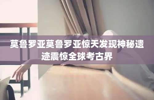 莫鲁罗亚莫鲁罗亚惊天发现神秘遗迹震惊全球考古界