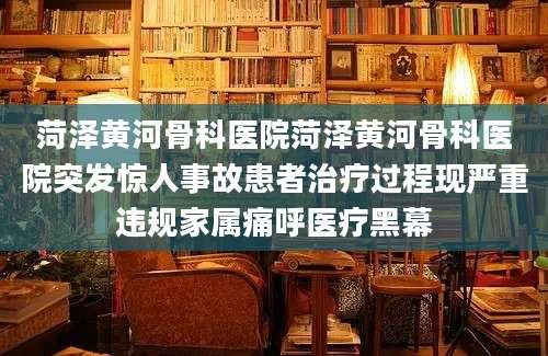 菏泽黄河骨科医院菏泽黄河骨科医院突发惊人事故患者治疗过程现严重违规家属痛呼医疗黑幕