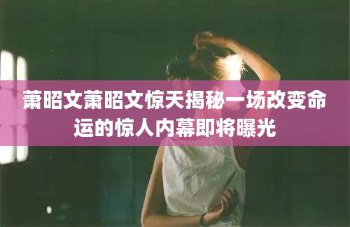 萧昭文萧昭文惊天揭秘一场改变命运的惊人内幕即将曝光