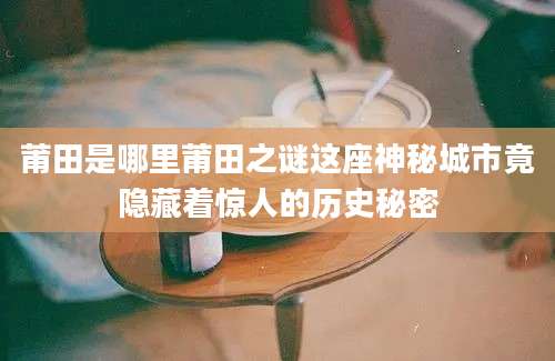 莆田是哪里莆田之谜这座神秘城市竟隐藏着惊人的历史秘密