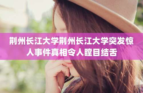 荆州长江大学荆州长江大学突发惊人事件真相令人瞠目结舌