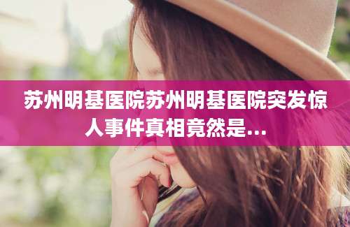 苏州明基医院苏州明基医院突发惊人事件真相竟然是...