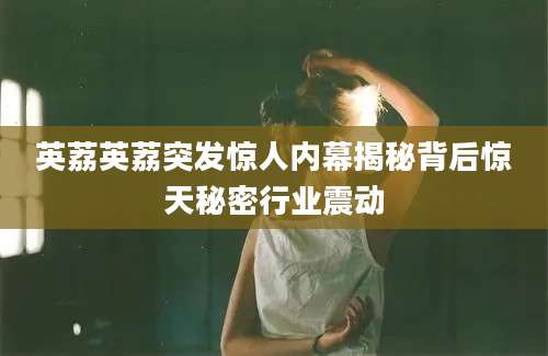 英荔英荔突发惊人内幕揭秘背后惊天秘密行业震动
