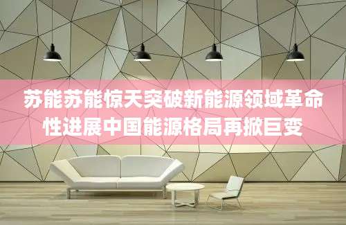 苏能苏能惊天突破新能源领域革命性进展中国能源格局再掀巨变