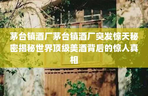 茅台镇酒厂茅台镇酒厂突发惊天秘密揭秘世界顶级美酒背后的惊人真相