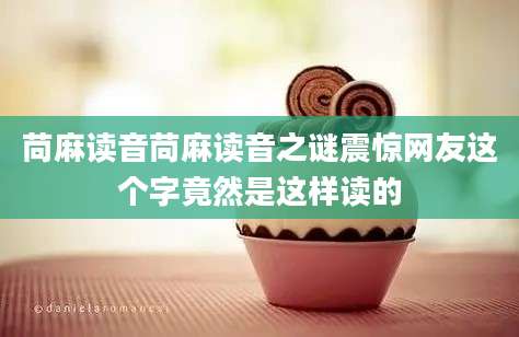 苘麻读音苘麻读音之谜震惊网友这个字竟然是这样读的