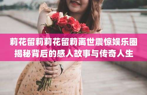 莉花留莉莉花留莉离世震惊娱乐圈揭秘背后的感人故事与传奇人生