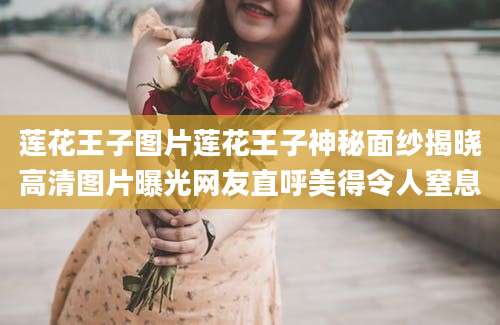 莲花王子图片莲花王子神秘面纱揭晓高清图片曝光网友直呼美得令人窒息