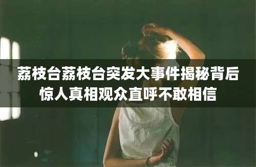 荔枝台荔枝台突发大事件揭秘背后惊人真相观众直呼不敢相信