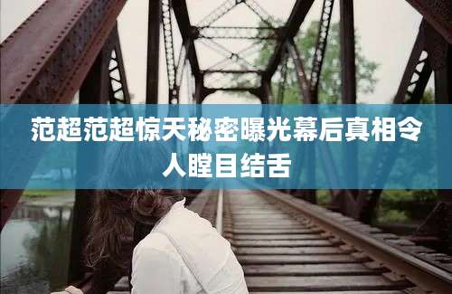 范超范超惊天秘密曝光幕后真相令人瞠目结舌