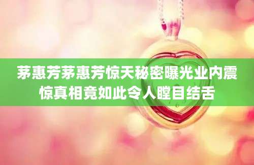 茅惠芳茅惠芳惊天秘密曝光业内震惊真相竟如此令人瞠目结舌