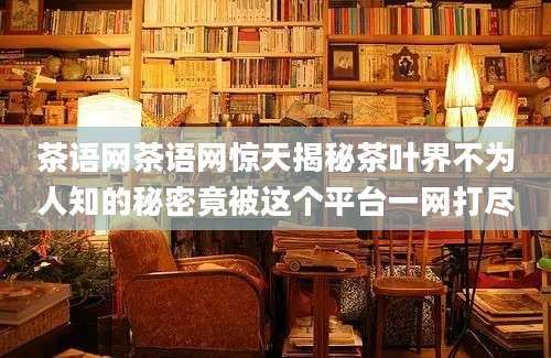 茶语网茶语网惊天揭秘茶叶界不为人知的秘密竟被这个平台一网打尽