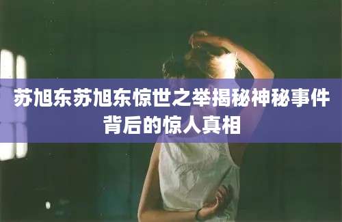 苏旭东苏旭东惊世之举揭秘神秘事件背后的惊人真相