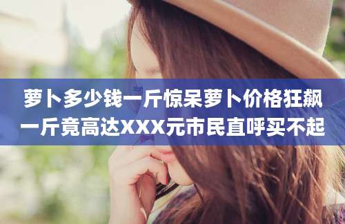 萝卜多少钱一斤惊呆萝卜价格狂飙一斤竟高达XXX元市民直呼买不起