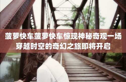 菠萝快车菠萝快车惊现神秘奇观一场穿越时空的奇幻之旅即将开启