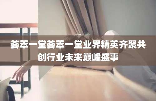荟萃一堂荟萃一堂业界精英齐聚共创行业未来巅峰盛事