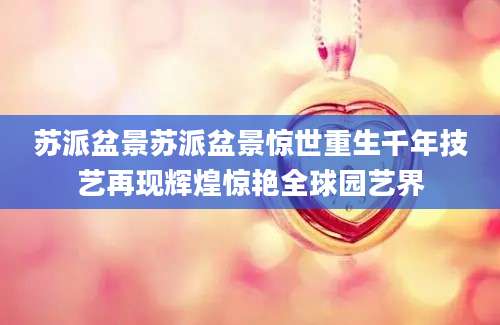 苏派盆景苏派盆景惊世重生千年技艺再现辉煌惊艳全球园艺界