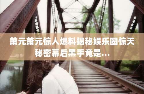 萧元萧元惊人爆料揭秘娱乐圈惊天秘密幕后黑手竟是...