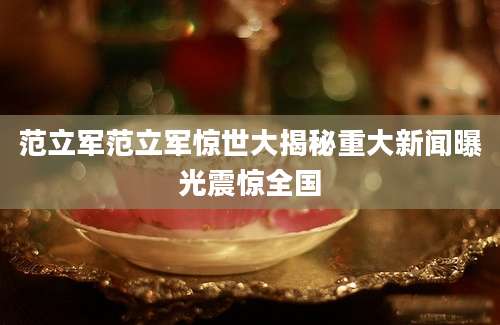 范立军范立军惊世大揭秘重大新闻曝光震惊全国