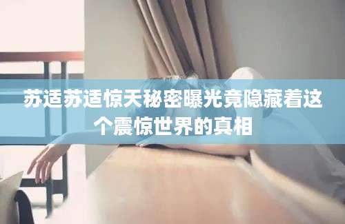 苏适苏适惊天秘密曝光竟隐藏着这个震惊世界的真相