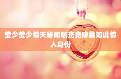 莹少莹少惊天秘闻曝光竟隐藏如此惊人身份