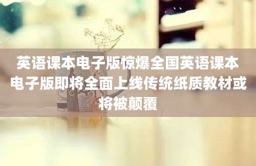 英语课本电子版惊爆全国英语课本电子版即将全面上线传统纸质教材或将被颠覆