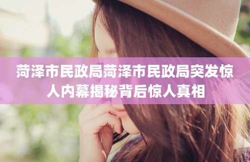 菏泽市民政局菏泽市民政局突发惊人内幕揭秘背后惊人真相