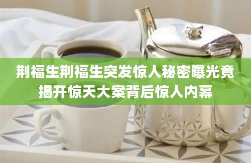 荆福生荆福生突发惊人秘密曝光竟揭开惊天大案背后惊人内幕