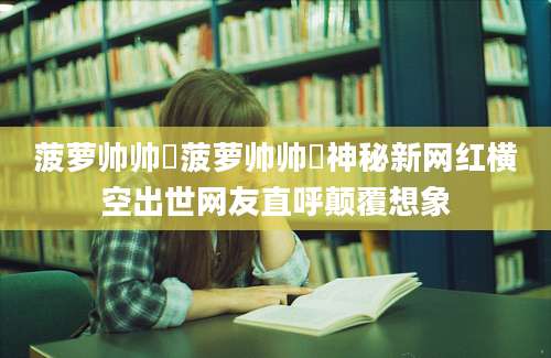 菠萝帅帅龘菠萝帅帅龘神秘新网红横空出世网友直呼颠覆想象