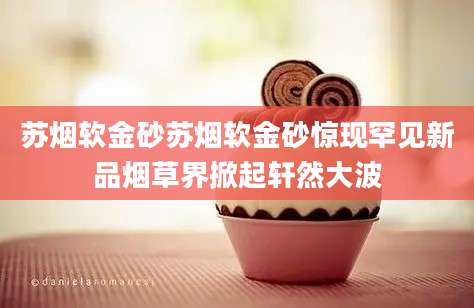 苏烟软金砂苏烟软金砂惊现罕见新品烟草界掀起轩然大波
