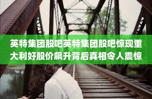 英特集团股吧英特集团股吧惊现重大利好股价飙升背后真相令人震惊