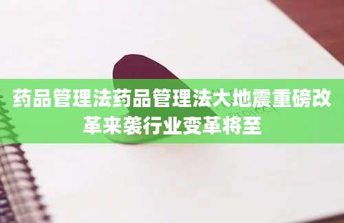 药品管理法药品管理法大地震重磅改革来袭行业变革将至
