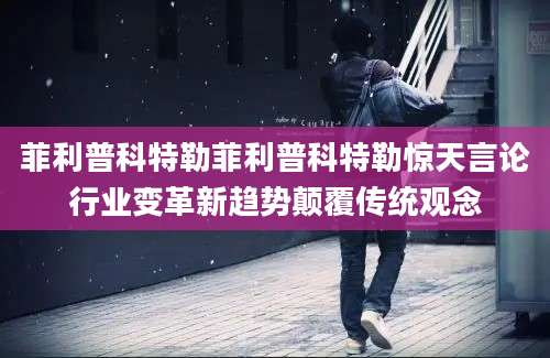 菲利普科特勒菲利普科特勒惊天言论行业变革新趋势颠覆传统观念