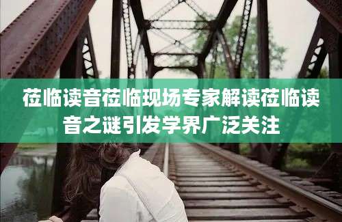 莅临读音莅临现场专家解读莅临读音之谜引发学界广泛关注