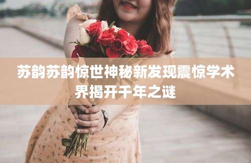 苏韵苏韵惊世神秘新发现震惊学术界揭开千年之谜