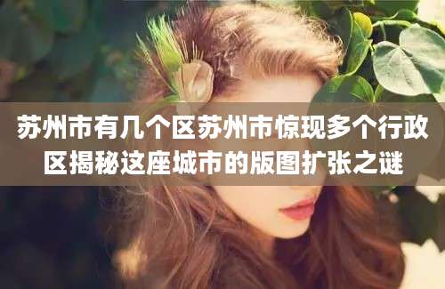 苏州市有几个区苏州市惊现多个行政区揭秘这座城市的版图扩张之谜