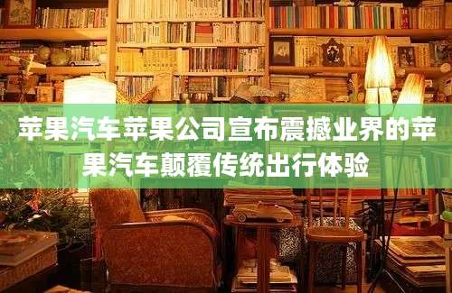 苹果汽车苹果公司宣布震撼业界的苹果汽车颠覆传统出行体验