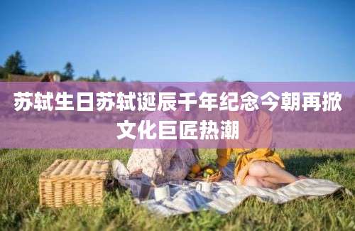 苏轼生日苏轼诞辰千年纪念今朝再掀文化巨匠热潮
