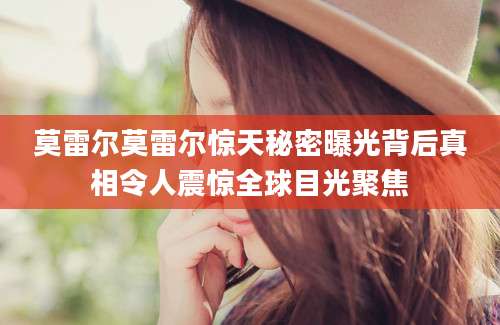 莫雷尔莫雷尔惊天秘密曝光背后真相令人震惊全球目光聚焦