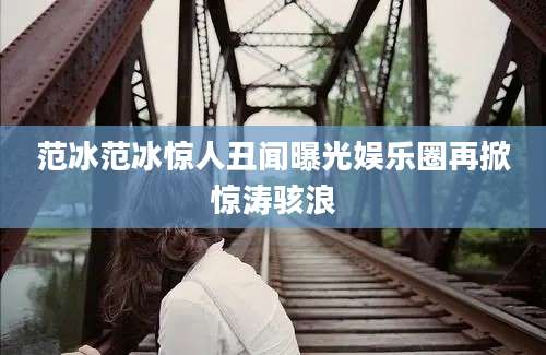 范冰范冰惊人丑闻曝光娱乐圈再掀惊涛骇浪