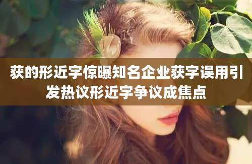 获的形近字惊曝知名企业获字误用引发热议形近字争议成焦点