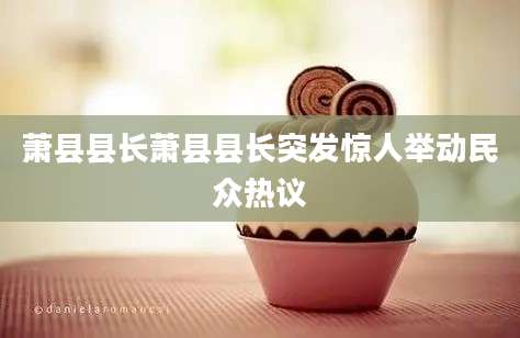 萧县县长萧县县长突发惊人举动民众热议