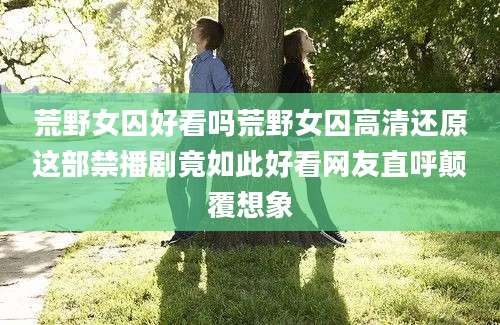 荒野女囚好看吗荒野女囚高清还原这部禁播剧竟如此好看网友直呼颠覆想象